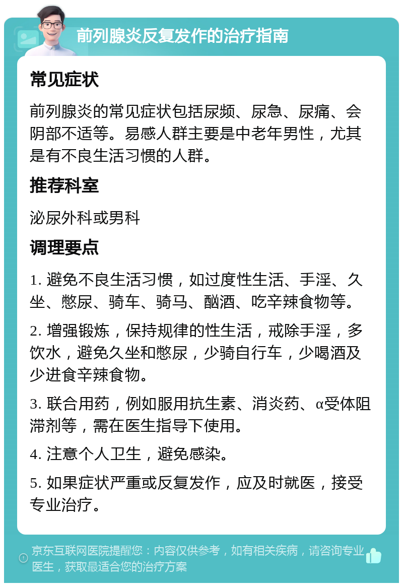 前列腺炎反复发作的治疗指南 常见症状 前列腺炎的常见症状包括尿频、尿急、尿痛、会阴部不适等。易感人群主要是中老年男性，尤其是有不良生活习惯的人群。 推荐科室 泌尿外科或男科 调理要点 1. 避免不良生活习惯，如过度性生活、手淫、久坐、憋尿、骑车、骑马、酗酒、吃辛辣食物等。 2. 增强锻炼，保持规律的性生活，戒除手淫，多饮水，避免久坐和憋尿，少骑自行车，少喝酒及少进食辛辣食物。 3. 联合用药，例如服用抗生素、消炎药、α受体阻滞剂等，需在医生指导下使用。 4. 注意个人卫生，避免感染。 5. 如果症状严重或反复发作，应及时就医，接受专业治疗。