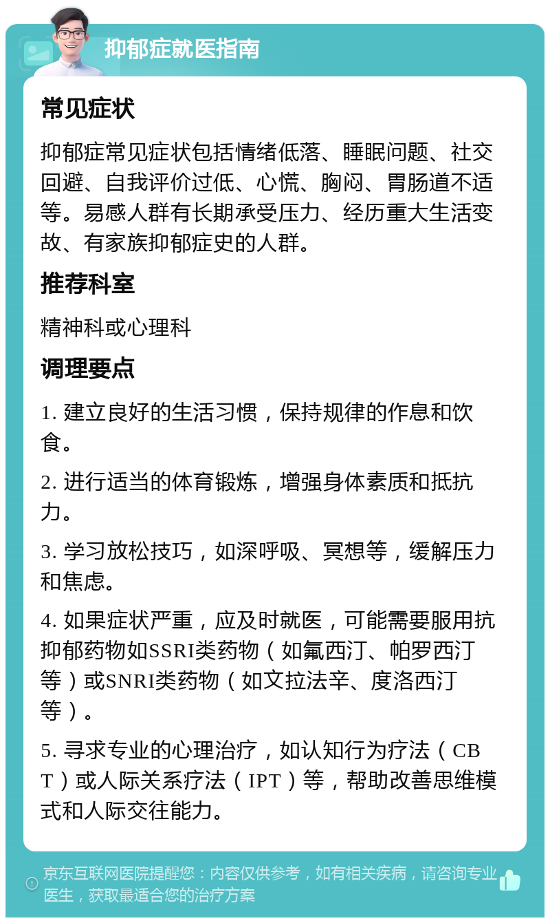 抑郁症就医指南 常见症状 抑郁症常见症状包括情绪低落、睡眠问题、社交回避、自我评价过低、心慌、胸闷、胃肠道不适等。易感人群有长期承受压力、经历重大生活变故、有家族抑郁症史的人群。 推荐科室 精神科或心理科 调理要点 1. 建立良好的生活习惯，保持规律的作息和饮食。 2. 进行适当的体育锻炼，增强身体素质和抵抗力。 3. 学习放松技巧，如深呼吸、冥想等，缓解压力和焦虑。 4. 如果症状严重，应及时就医，可能需要服用抗抑郁药物如SSRI类药物（如氟西汀、帕罗西汀等）或SNRI类药物（如文拉法辛、度洛西汀等）。 5. 寻求专业的心理治疗，如认知行为疗法（CBT）或人际关系疗法（IPT）等，帮助改善思维模式和人际交往能力。