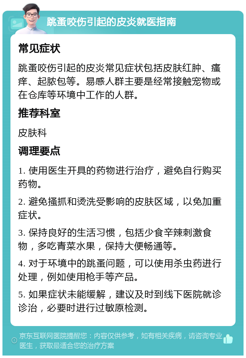 跳蚤咬伤引起的皮炎就医指南 常见症状 跳蚤咬伤引起的皮炎常见症状包括皮肤红肿、瘙痒、起脓包等。易感人群主要是经常接触宠物或在仓库等环境中工作的人群。 推荐科室 皮肤科 调理要点 1. 使用医生开具的药物进行治疗，避免自行购买药物。 2. 避免搔抓和烫洗受影响的皮肤区域，以免加重症状。 3. 保持良好的生活习惯，包括少食辛辣刺激食物，多吃青菜水果，保持大便畅通等。 4. 对于环境中的跳蚤问题，可以使用杀虫药进行处理，例如使用枪手等产品。 5. 如果症状未能缓解，建议及时到线下医院就诊诊治，必要时进行过敏原检测。