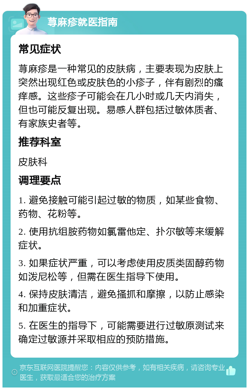 荨麻疹就医指南 常见症状 荨麻疹是一种常见的皮肤病，主要表现为皮肤上突然出现红色或皮肤色的小疹子，伴有剧烈的瘙痒感。这些疹子可能会在几小时或几天内消失，但也可能反复出现。易感人群包括过敏体质者、有家族史者等。 推荐科室 皮肤科 调理要点 1. 避免接触可能引起过敏的物质，如某些食物、药物、花粉等。 2. 使用抗组胺药物如氯雷他定、扑尔敏等来缓解症状。 3. 如果症状严重，可以考虑使用皮质类固醇药物如泼尼松等，但需在医生指导下使用。 4. 保持皮肤清洁，避免搔抓和摩擦，以防止感染和加重症状。 5. 在医生的指导下，可能需要进行过敏原测试来确定过敏源并采取相应的预防措施。