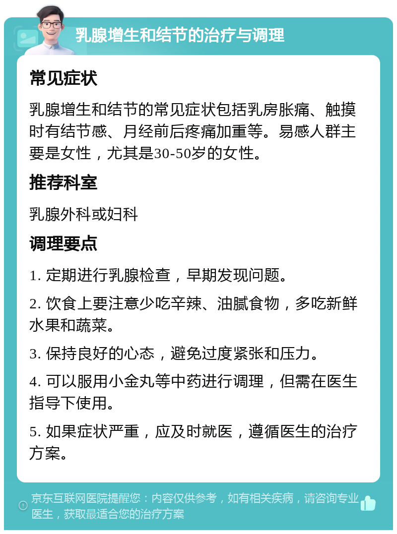 乳腺增生和结节的治疗与调理 常见症状 乳腺增生和结节的常见症状包括乳房胀痛、触摸时有结节感、月经前后疼痛加重等。易感人群主要是女性，尤其是30-50岁的女性。 推荐科室 乳腺外科或妇科 调理要点 1. 定期进行乳腺检查，早期发现问题。 2. 饮食上要注意少吃辛辣、油腻食物，多吃新鲜水果和蔬菜。 3. 保持良好的心态，避免过度紧张和压力。 4. 可以服用小金丸等中药进行调理，但需在医生指导下使用。 5. 如果症状严重，应及时就医，遵循医生的治疗方案。