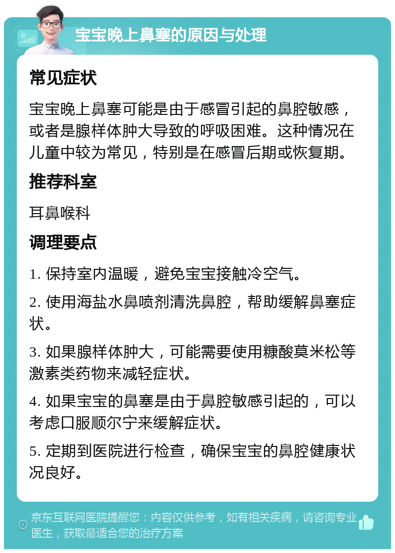 宝宝晚上鼻塞的原因与处理 常见症状 宝宝晚上鼻塞可能是由于感冒引起的鼻腔敏感，或者是腺样体肿大导致的呼吸困难。这种情况在儿童中较为常见，特别是在感冒后期或恢复期。 推荐科室 耳鼻喉科 调理要点 1. 保持室内温暖，避免宝宝接触冷空气。 2. 使用海盐水鼻喷剂清洗鼻腔，帮助缓解鼻塞症状。 3. 如果腺样体肿大，可能需要使用糠酸莫米松等激素类药物来减轻症状。 4. 如果宝宝的鼻塞是由于鼻腔敏感引起的，可以考虑口服顺尔宁来缓解症状。 5. 定期到医院进行检查，确保宝宝的鼻腔健康状况良好。