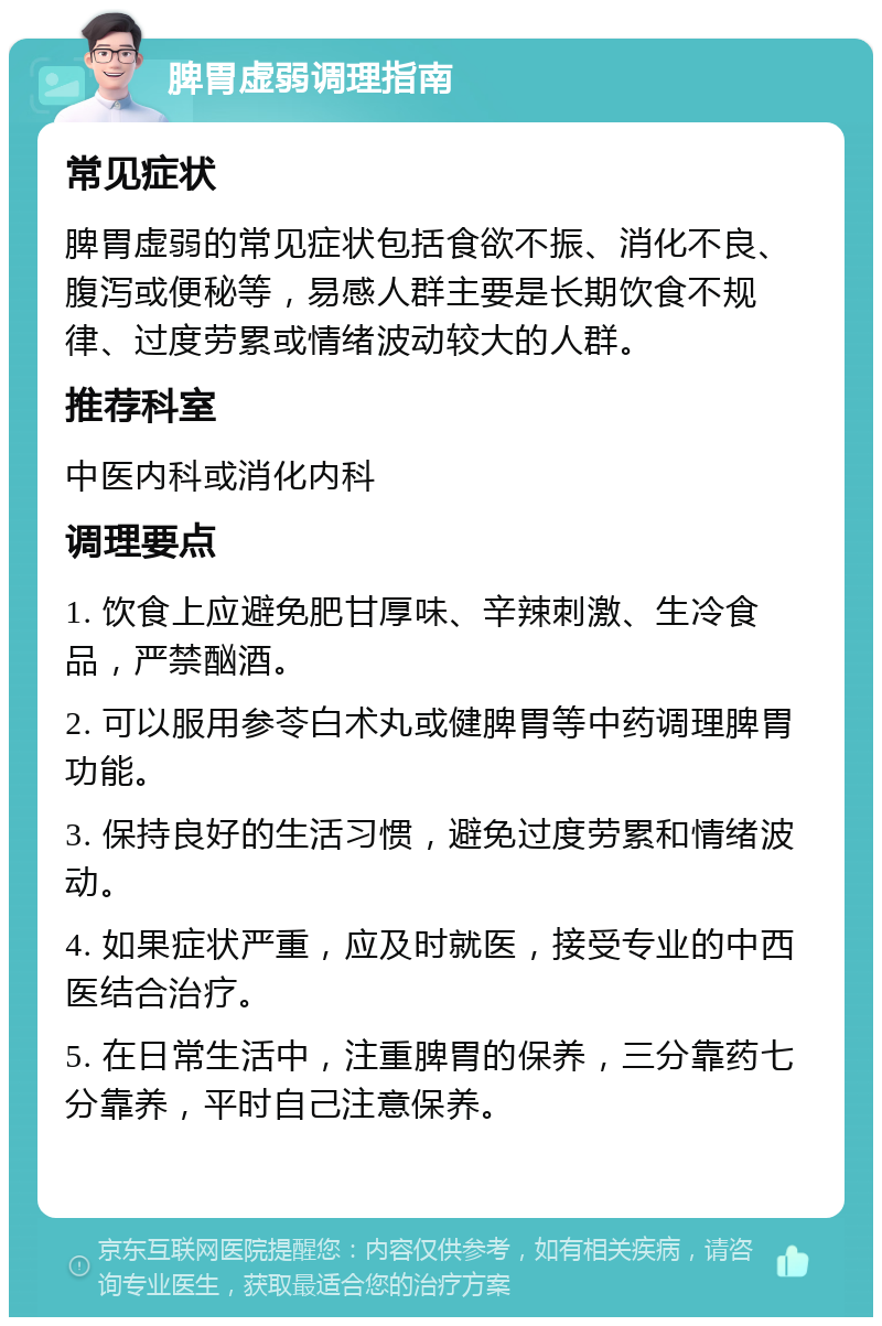 脾胃虚弱调理指南 常见症状 脾胃虚弱的常见症状包括食欲不振、消化不良、腹泻或便秘等，易感人群主要是长期饮食不规律、过度劳累或情绪波动较大的人群。 推荐科室 中医内科或消化内科 调理要点 1. 饮食上应避免肥甘厚味、辛辣刺激、生冷食品，严禁酗酒。 2. 可以服用参苓白术丸或健脾胃等中药调理脾胃功能。 3. 保持良好的生活习惯，避免过度劳累和情绪波动。 4. 如果症状严重，应及时就医，接受专业的中西医结合治疗。 5. 在日常生活中，注重脾胃的保养，三分靠药七分靠养，平时自己注意保养。