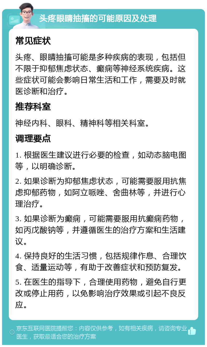 头疼眼睛抽搐的可能原因及处理 常见症状 头疼、眼睛抽搐可能是多种疾病的表现，包括但不限于抑郁焦虑状态、癫痫等神经系统疾病。这些症状可能会影响日常生活和工作，需要及时就医诊断和治疗。 推荐科室 神经内科、眼科、精神科等相关科室。 调理要点 1. 根据医生建议进行必要的检查，如动态脑电图等，以明确诊断。 2. 如果诊断为抑郁焦虑状态，可能需要服用抗焦虑抑郁药物，如阿立哌唑、舍曲林等，并进行心理治疗。 3. 如果诊断为癫痫，可能需要服用抗癫痫药物，如丙戊酸钠等，并遵循医生的治疗方案和生活建议。 4. 保持良好的生活习惯，包括规律作息、合理饮食、适量运动等，有助于改善症状和预防复发。 5. 在医生的指导下，合理使用药物，避免自行更改或停止用药，以免影响治疗效果或引起不良反应。