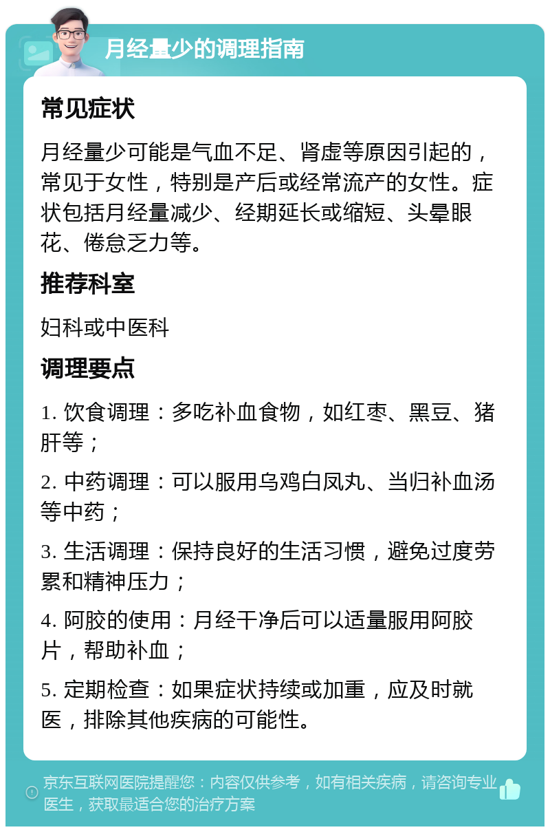 月经量少的调理指南 常见症状 月经量少可能是气血不足、肾虚等原因引起的，常见于女性，特别是产后或经常流产的女性。症状包括月经量减少、经期延长或缩短、头晕眼花、倦怠乏力等。 推荐科室 妇科或中医科 调理要点 1. 饮食调理：多吃补血食物，如红枣、黑豆、猪肝等； 2. 中药调理：可以服用乌鸡白凤丸、当归补血汤等中药； 3. 生活调理：保持良好的生活习惯，避免过度劳累和精神压力； 4. 阿胶的使用：月经干净后可以适量服用阿胶片，帮助补血； 5. 定期检查：如果症状持续或加重，应及时就医，排除其他疾病的可能性。