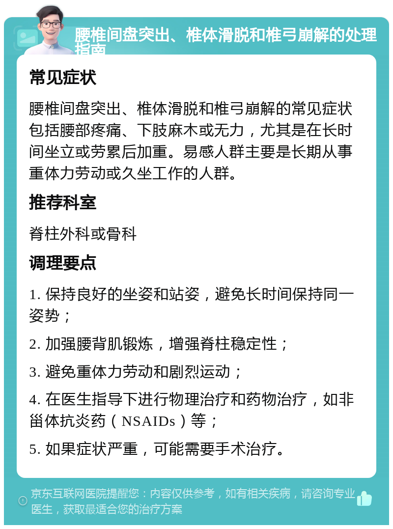 腰椎间盘突出、椎体滑脱和椎弓崩解的处理指南 常见症状 腰椎间盘突出、椎体滑脱和椎弓崩解的常见症状包括腰部疼痛、下肢麻木或无力，尤其是在长时间坐立或劳累后加重。易感人群主要是长期从事重体力劳动或久坐工作的人群。 推荐科室 脊柱外科或骨科 调理要点 1. 保持良好的坐姿和站姿，避免长时间保持同一姿势； 2. 加强腰背肌锻炼，增强脊柱稳定性； 3. 避免重体力劳动和剧烈运动； 4. 在医生指导下进行物理治疗和药物治疗，如非甾体抗炎药（NSAIDs）等； 5. 如果症状严重，可能需要手术治疗。