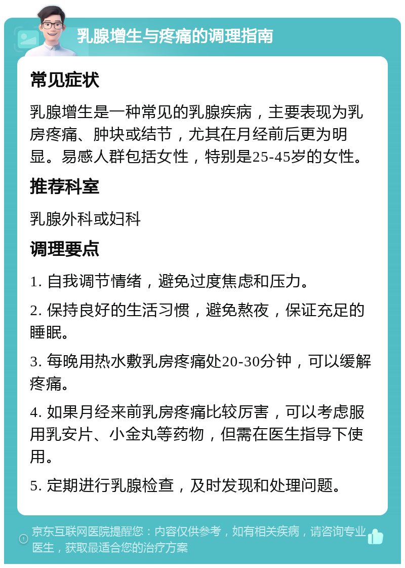 乳腺增生与疼痛的调理指南 常见症状 乳腺增生是一种常见的乳腺疾病，主要表现为乳房疼痛、肿块或结节，尤其在月经前后更为明显。易感人群包括女性，特别是25-45岁的女性。 推荐科室 乳腺外科或妇科 调理要点 1. 自我调节情绪，避免过度焦虑和压力。 2. 保持良好的生活习惯，避免熬夜，保证充足的睡眠。 3. 每晚用热水敷乳房疼痛处20-30分钟，可以缓解疼痛。 4. 如果月经来前乳房疼痛比较厉害，可以考虑服用乳安片、小金丸等药物，但需在医生指导下使用。 5. 定期进行乳腺检查，及时发现和处理问题。