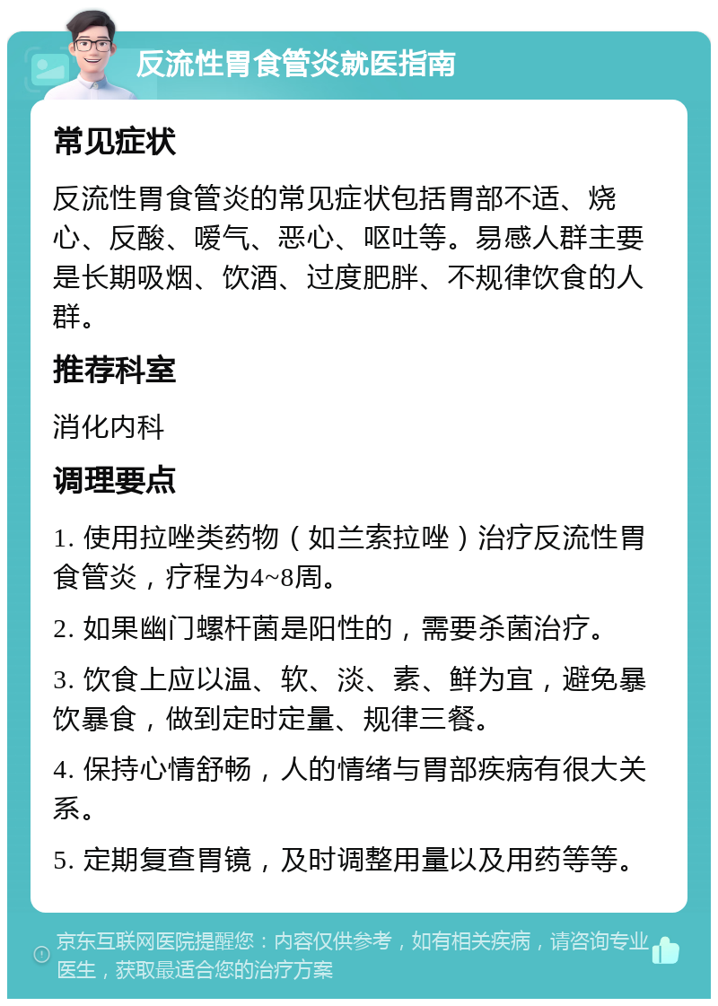 反流性胃食管炎就医指南 常见症状 反流性胃食管炎的常见症状包括胃部不适、烧心、反酸、嗳气、恶心、呕吐等。易感人群主要是长期吸烟、饮酒、过度肥胖、不规律饮食的人群。 推荐科室 消化内科 调理要点 1. 使用拉唑类药物（如兰索拉唑）治疗反流性胃食管炎，疗程为4~8周。 2. 如果幽门螺杆菌是阳性的，需要杀菌治疗。 3. 饮食上应以温、软、淡、素、鲜为宜，避免暴饮暴食，做到定时定量、规律三餐。 4. 保持心情舒畅，人的情绪与胃部疾病有很大关系。 5. 定期复查胃镜，及时调整用量以及用药等等。