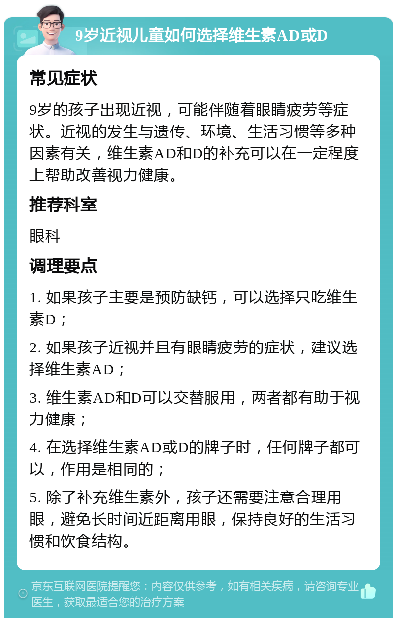 9岁近视儿童如何选择维生素AD或D 常见症状 9岁的孩子出现近视，可能伴随着眼睛疲劳等症状。近视的发生与遗传、环境、生活习惯等多种因素有关，维生素AD和D的补充可以在一定程度上帮助改善视力健康。 推荐科室 眼科 调理要点 1. 如果孩子主要是预防缺钙，可以选择只吃维生素D； 2. 如果孩子近视并且有眼睛疲劳的症状，建议选择维生素AD； 3. 维生素AD和D可以交替服用，两者都有助于视力健康； 4. 在选择维生素AD或D的牌子时，任何牌子都可以，作用是相同的； 5. 除了补充维生素外，孩子还需要注意合理用眼，避免长时间近距离用眼，保持良好的生活习惯和饮食结构。