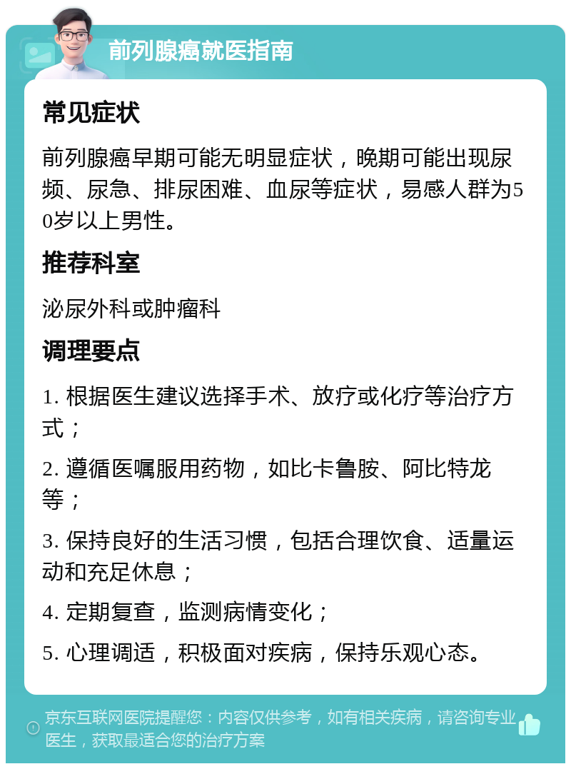 前列腺癌就医指南 常见症状 前列腺癌早期可能无明显症状，晚期可能出现尿频、尿急、排尿困难、血尿等症状，易感人群为50岁以上男性。 推荐科室 泌尿外科或肿瘤科 调理要点 1. 根据医生建议选择手术、放疗或化疗等治疗方式； 2. 遵循医嘱服用药物，如比卡鲁胺、阿比特龙等； 3. 保持良好的生活习惯，包括合理饮食、适量运动和充足休息； 4. 定期复查，监测病情变化； 5. 心理调适，积极面对疾病，保持乐观心态。