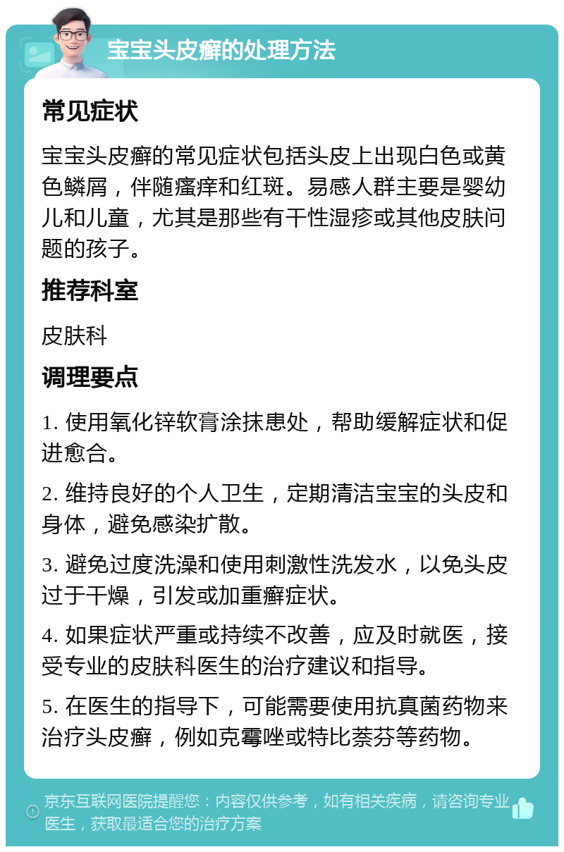 宝宝头皮癣的处理方法 常见症状 宝宝头皮癣的常见症状包括头皮上出现白色或黄色鳞屑，伴随瘙痒和红斑。易感人群主要是婴幼儿和儿童，尤其是那些有干性湿疹或其他皮肤问题的孩子。 推荐科室 皮肤科 调理要点 1. 使用氧化锌软膏涂抹患处，帮助缓解症状和促进愈合。 2. 维持良好的个人卫生，定期清洁宝宝的头皮和身体，避免感染扩散。 3. 避免过度洗澡和使用刺激性洗发水，以免头皮过于干燥，引发或加重癣症状。 4. 如果症状严重或持续不改善，应及时就医，接受专业的皮肤科医生的治疗建议和指导。 5. 在医生的指导下，可能需要使用抗真菌药物来治疗头皮癣，例如克霉唑或特比萘芬等药物。