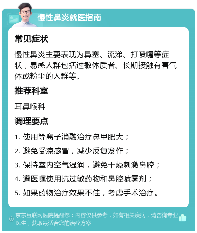 慢性鼻炎就医指南 常见症状 慢性鼻炎主要表现为鼻塞、流涕、打喷嚏等症状，易感人群包括过敏体质者、长期接触有害气体或粉尘的人群等。 推荐科室 耳鼻喉科 调理要点 1. 使用等离子消融治疗鼻甲肥大； 2. 避免受凉感冒，减少反复发作； 3. 保持室内空气湿润，避免干燥刺激鼻腔； 4. 遵医嘱使用抗过敏药物和鼻腔喷雾剂； 5. 如果药物治疗效果不佳，考虑手术治疗。