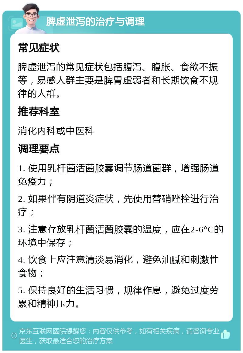 脾虚泄泻的治疗与调理 常见症状 脾虚泄泻的常见症状包括腹泻、腹胀、食欲不振等，易感人群主要是脾胃虚弱者和长期饮食不规律的人群。 推荐科室 消化内科或中医科 调理要点 1. 使用乳杆菌活菌胶囊调节肠道菌群，增强肠道免疫力； 2. 如果伴有阴道炎症状，先使用替硝唑栓进行治疗； 3. 注意存放乳杆菌活菌胶囊的温度，应在2-6°C的环境中保存； 4. 饮食上应注意清淡易消化，避免油腻和刺激性食物； 5. 保持良好的生活习惯，规律作息，避免过度劳累和精神压力。