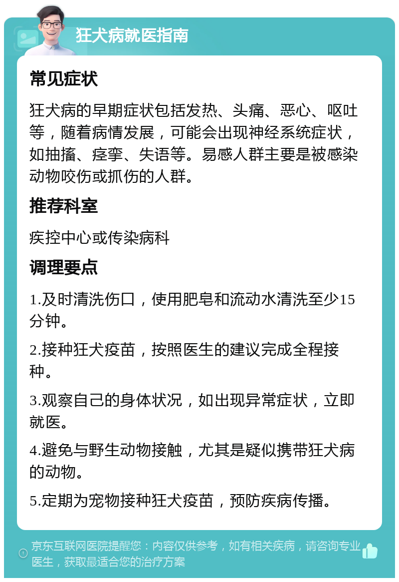 狂犬病就医指南 常见症状 狂犬病的早期症状包括发热、头痛、恶心、呕吐等，随着病情发展，可能会出现神经系统症状，如抽搐、痉挛、失语等。易感人群主要是被感染动物咬伤或抓伤的人群。 推荐科室 疾控中心或传染病科 调理要点 1.及时清洗伤口，使用肥皂和流动水清洗至少15分钟。 2.接种狂犬疫苗，按照医生的建议完成全程接种。 3.观察自己的身体状况，如出现异常症状，立即就医。 4.避免与野生动物接触，尤其是疑似携带狂犬病的动物。 5.定期为宠物接种狂犬疫苗，预防疾病传播。