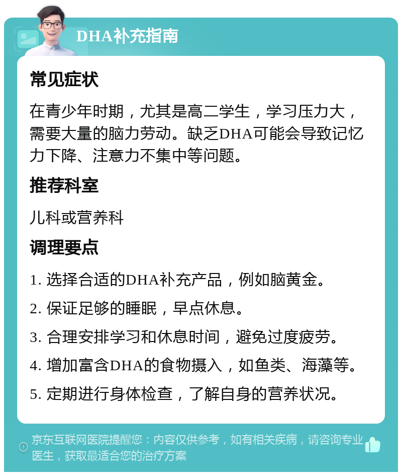 DHA补充指南 常见症状 在青少年时期，尤其是高二学生，学习压力大，需要大量的脑力劳动。缺乏DHA可能会导致记忆力下降、注意力不集中等问题。 推荐科室 儿科或营养科 调理要点 1. 选择合适的DHA补充产品，例如脑黄金。 2. 保证足够的睡眠，早点休息。 3. 合理安排学习和休息时间，避免过度疲劳。 4. 增加富含DHA的食物摄入，如鱼类、海藻等。 5. 定期进行身体检查，了解自身的营养状况。