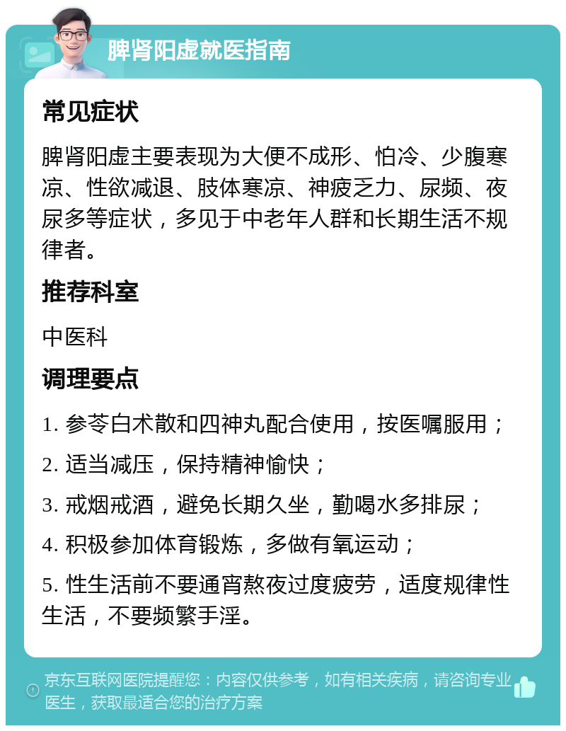 脾肾阳虚就医指南 常见症状 脾肾阳虚主要表现为大便不成形、怕冷、少腹寒凉、性欲减退、肢体寒凉、神疲乏力、尿频、夜尿多等症状，多见于中老年人群和长期生活不规律者。 推荐科室 中医科 调理要点 1. 参苓白术散和四神丸配合使用，按医嘱服用； 2. 适当减压，保持精神愉快； 3. 戒烟戒酒，避免长期久坐，勤喝水多排尿； 4. 积极参加体育锻炼，多做有氧运动； 5. 性生活前不要通宵熬夜过度疲劳，适度规律性生活，不要频繁手淫。