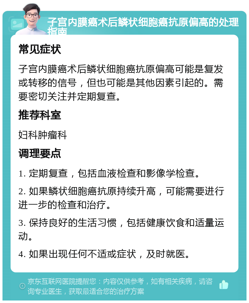 子宫内膜癌术后鳞状细胞癌抗原偏高的处理指南 常见症状 子宫内膜癌术后鳞状细胞癌抗原偏高可能是复发或转移的信号，但也可能是其他因素引起的。需要密切关注并定期复查。 推荐科室 妇科肿瘤科 调理要点 1. 定期复查，包括血液检查和影像学检查。 2. 如果鳞状细胞癌抗原持续升高，可能需要进行进一步的检查和治疗。 3. 保持良好的生活习惯，包括健康饮食和适量运动。 4. 如果出现任何不适或症状，及时就医。