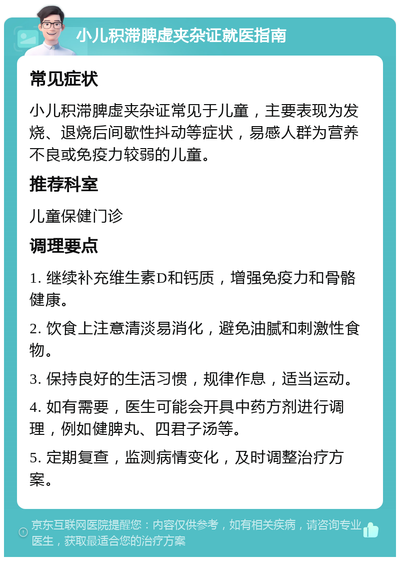 小儿积滞脾虚夹杂证就医指南 常见症状 小儿积滞脾虚夹杂证常见于儿童，主要表现为发烧、退烧后间歇性抖动等症状，易感人群为营养不良或免疫力较弱的儿童。 推荐科室 儿童保健门诊 调理要点 1. 继续补充维生素D和钙质，增强免疫力和骨骼健康。 2. 饮食上注意清淡易消化，避免油腻和刺激性食物。 3. 保持良好的生活习惯，规律作息，适当运动。 4. 如有需要，医生可能会开具中药方剂进行调理，例如健脾丸、四君子汤等。 5. 定期复查，监测病情变化，及时调整治疗方案。