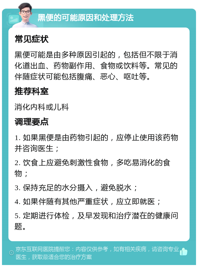 黑便的可能原因和处理方法 常见症状 黑便可能是由多种原因引起的，包括但不限于消化道出血、药物副作用、食物或饮料等。常见的伴随症状可能包括腹痛、恶心、呕吐等。 推荐科室 消化内科或儿科 调理要点 1. 如果黑便是由药物引起的，应停止使用该药物并咨询医生； 2. 饮食上应避免刺激性食物，多吃易消化的食物； 3. 保持充足的水分摄入，避免脱水； 4. 如果伴随有其他严重症状，应立即就医； 5. 定期进行体检，及早发现和治疗潜在的健康问题。