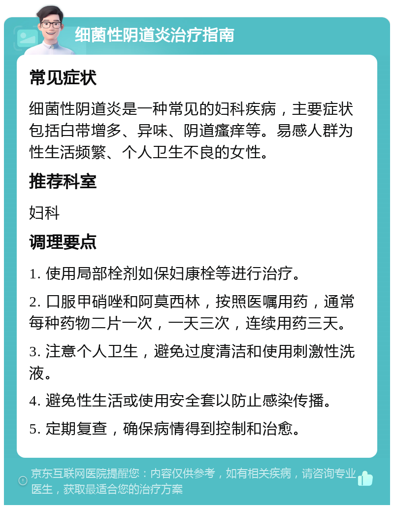 细菌性阴道炎治疗指南 常见症状 细菌性阴道炎是一种常见的妇科疾病，主要症状包括白带增多、异味、阴道瘙痒等。易感人群为性生活频繁、个人卫生不良的女性。 推荐科室 妇科 调理要点 1. 使用局部栓剂如保妇康栓等进行治疗。 2. 口服甲硝唑和阿莫西林，按照医嘱用药，通常每种药物二片一次，一天三次，连续用药三天。 3. 注意个人卫生，避免过度清洁和使用刺激性洗液。 4. 避免性生活或使用安全套以防止感染传播。 5. 定期复查，确保病情得到控制和治愈。