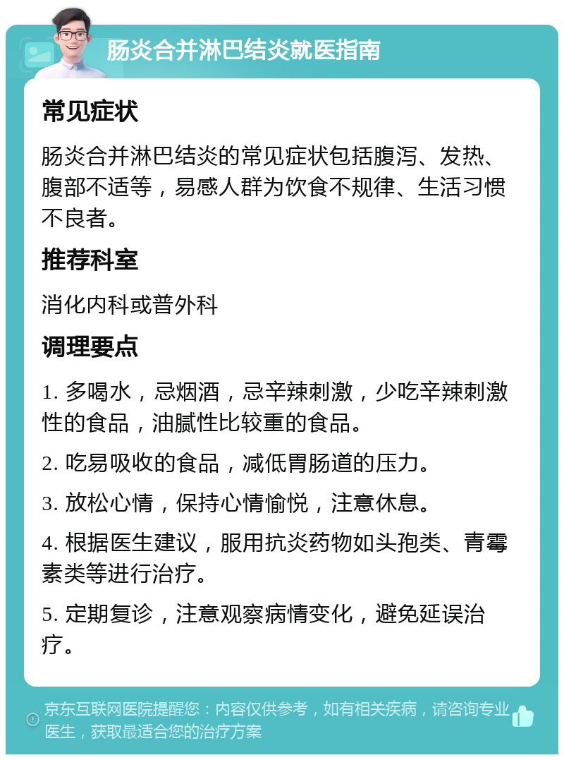 肠炎合并淋巴结炎就医指南 常见症状 肠炎合并淋巴结炎的常见症状包括腹泻、发热、腹部不适等，易感人群为饮食不规律、生活习惯不良者。 推荐科室 消化内科或普外科 调理要点 1. 多喝水，忌烟酒，忌辛辣刺激，少吃辛辣刺激性的食品，油腻性比较重的食品。 2. 吃易吸收的食品，减低胃肠道的压力。 3. 放松心情，保持心情愉悦，注意休息。 4. 根据医生建议，服用抗炎药物如头孢类、青霉素类等进行治疗。 5. 定期复诊，注意观察病情变化，避免延误治疗。