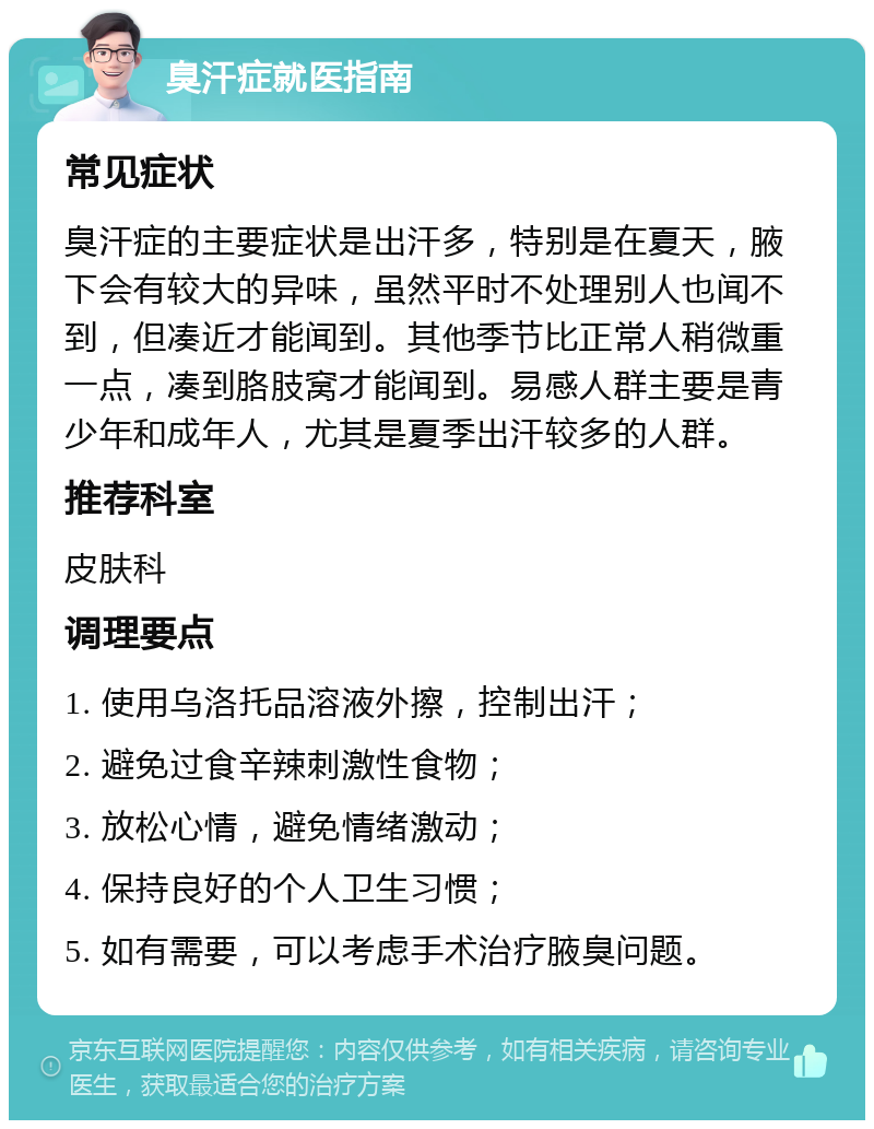 臭汗症就医指南 常见症状 臭汗症的主要症状是出汗多，特别是在夏天，腋下会有较大的异味，虽然平时不处理别人也闻不到，但凑近才能闻到。其他季节比正常人稍微重一点，凑到胳肢窝才能闻到。易感人群主要是青少年和成年人，尤其是夏季出汗较多的人群。 推荐科室 皮肤科 调理要点 1. 使用乌洛托品溶液外擦，控制出汗； 2. 避免过食辛辣刺激性食物； 3. 放松心情，避免情绪激动； 4. 保持良好的个人卫生习惯； 5. 如有需要，可以考虑手术治疗腋臭问题。