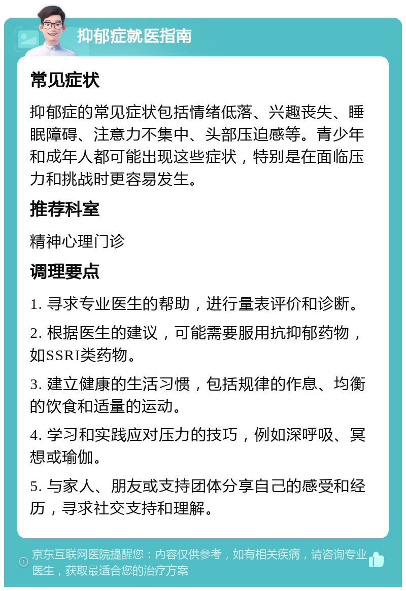 抑郁症就医指南 常见症状 抑郁症的常见症状包括情绪低落、兴趣丧失、睡眠障碍、注意力不集中、头部压迫感等。青少年和成年人都可能出现这些症状，特别是在面临压力和挑战时更容易发生。 推荐科室 精神心理门诊 调理要点 1. 寻求专业医生的帮助，进行量表评价和诊断。 2. 根据医生的建议，可能需要服用抗抑郁药物，如SSRI类药物。 3. 建立健康的生活习惯，包括规律的作息、均衡的饮食和适量的运动。 4. 学习和实践应对压力的技巧，例如深呼吸、冥想或瑜伽。 5. 与家人、朋友或支持团体分享自己的感受和经历，寻求社交支持和理解。