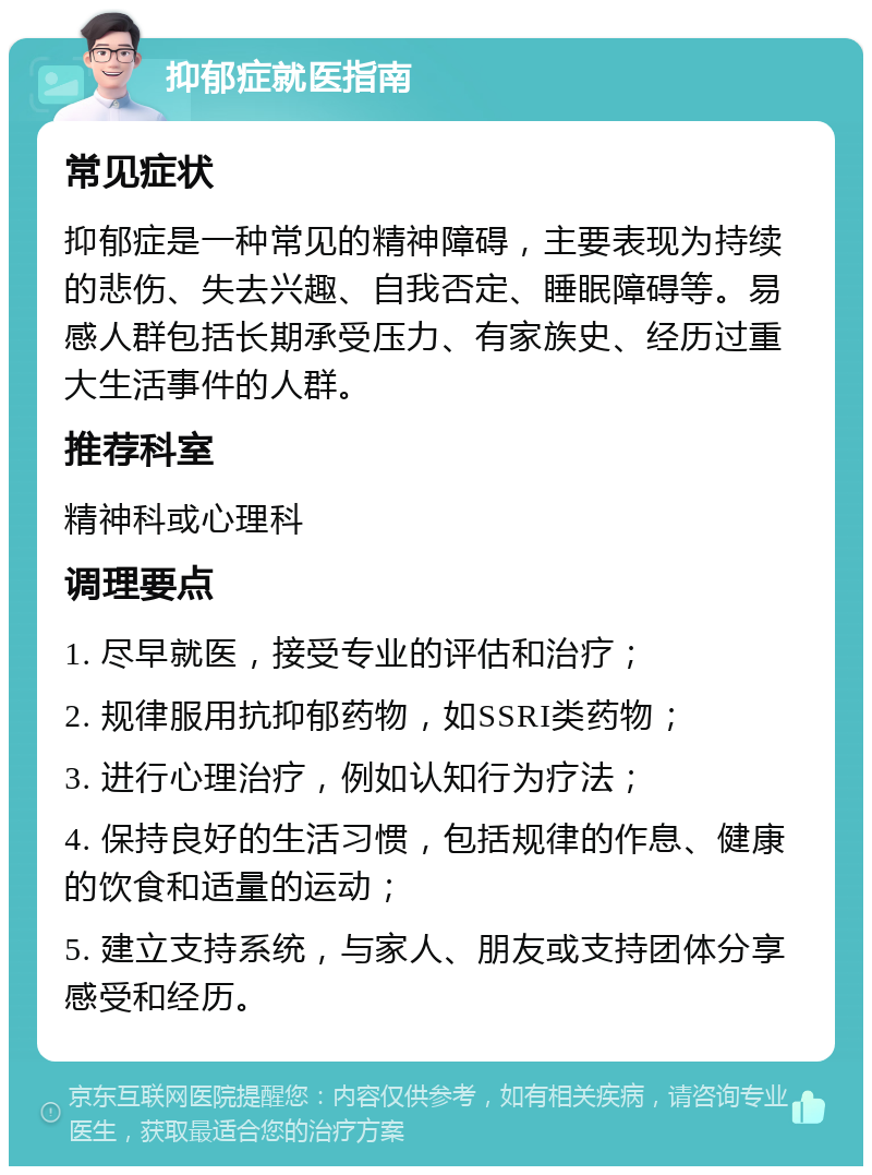 抑郁症就医指南 常见症状 抑郁症是一种常见的精神障碍，主要表现为持续的悲伤、失去兴趣、自我否定、睡眠障碍等。易感人群包括长期承受压力、有家族史、经历过重大生活事件的人群。 推荐科室 精神科或心理科 调理要点 1. 尽早就医，接受专业的评估和治疗； 2. 规律服用抗抑郁药物，如SSRI类药物； 3. 进行心理治疗，例如认知行为疗法； 4. 保持良好的生活习惯，包括规律的作息、健康的饮食和适量的运动； 5. 建立支持系统，与家人、朋友或支持团体分享感受和经历。