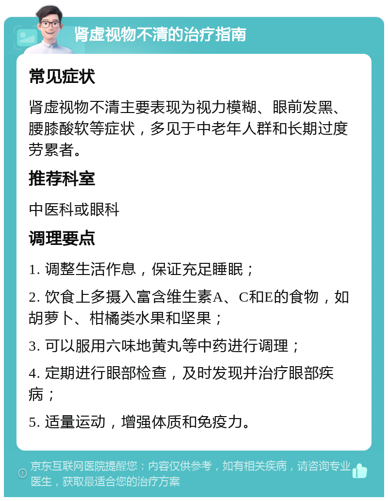 肾虚视物不清的治疗指南 常见症状 肾虚视物不清主要表现为视力模糊、眼前发黑、腰膝酸软等症状，多见于中老年人群和长期过度劳累者。 推荐科室 中医科或眼科 调理要点 1. 调整生活作息，保证充足睡眠； 2. 饮食上多摄入富含维生素A、C和E的食物，如胡萝卜、柑橘类水果和坚果； 3. 可以服用六味地黄丸等中药进行调理； 4. 定期进行眼部检查，及时发现并治疗眼部疾病； 5. 适量运动，增强体质和免疫力。