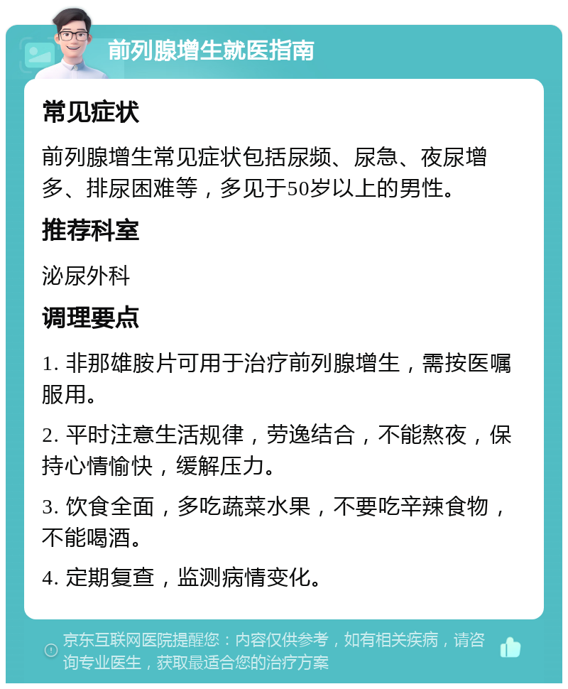 前列腺增生就医指南 常见症状 前列腺增生常见症状包括尿频、尿急、夜尿增多、排尿困难等，多见于50岁以上的男性。 推荐科室 泌尿外科 调理要点 1. 非那雄胺片可用于治疗前列腺增生，需按医嘱服用。 2. 平时注意生活规律，劳逸结合，不能熬夜，保持心情愉快，缓解压力。 3. 饮食全面，多吃蔬菜水果，不要吃辛辣食物，不能喝酒。 4. 定期复查，监测病情变化。