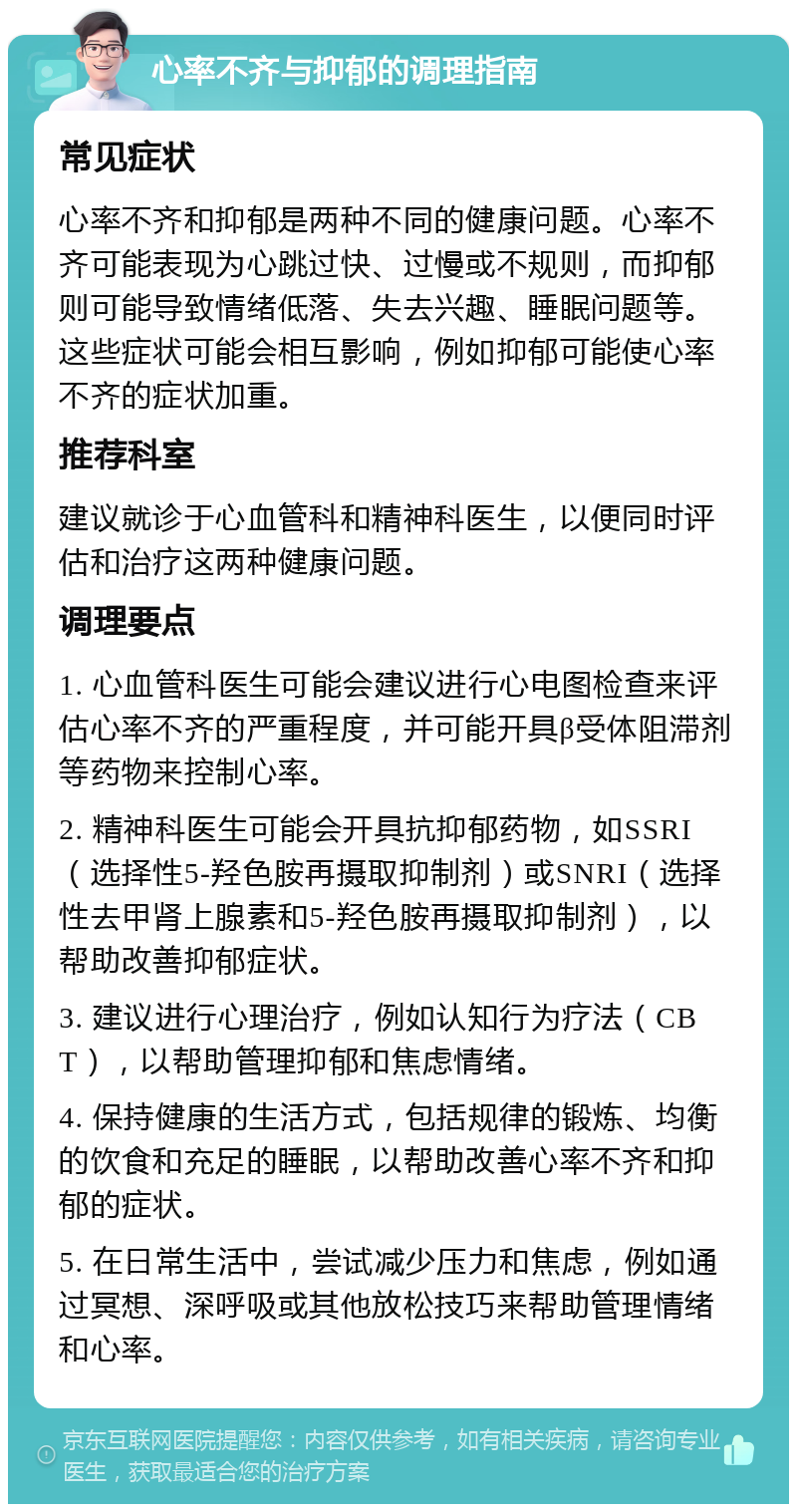 心率不齐与抑郁的调理指南 常见症状 心率不齐和抑郁是两种不同的健康问题。心率不齐可能表现为心跳过快、过慢或不规则，而抑郁则可能导致情绪低落、失去兴趣、睡眠问题等。这些症状可能会相互影响，例如抑郁可能使心率不齐的症状加重。 推荐科室 建议就诊于心血管科和精神科医生，以便同时评估和治疗这两种健康问题。 调理要点 1. 心血管科医生可能会建议进行心电图检查来评估心率不齐的严重程度，并可能开具β受体阻滞剂等药物来控制心率。 2. 精神科医生可能会开具抗抑郁药物，如SSRI（选择性5-羟色胺再摄取抑制剂）或SNRI（选择性去甲肾上腺素和5-羟色胺再摄取抑制剂），以帮助改善抑郁症状。 3. 建议进行心理治疗，例如认知行为疗法（CBT），以帮助管理抑郁和焦虑情绪。 4. 保持健康的生活方式，包括规律的锻炼、均衡的饮食和充足的睡眠，以帮助改善心率不齐和抑郁的症状。 5. 在日常生活中，尝试减少压力和焦虑，例如通过冥想、深呼吸或其他放松技巧来帮助管理情绪和心率。