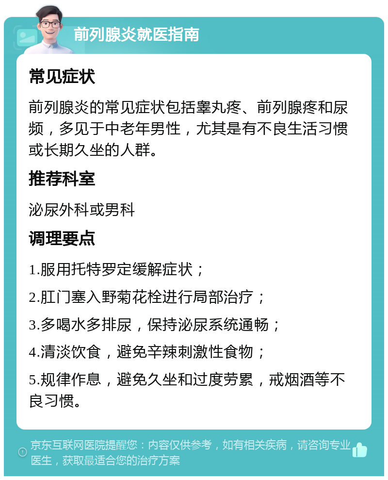 前列腺炎就医指南 常见症状 前列腺炎的常见症状包括睾丸疼、前列腺疼和尿频，多见于中老年男性，尤其是有不良生活习惯或长期久坐的人群。 推荐科室 泌尿外科或男科 调理要点 1.服用托特罗定缓解症状； 2.肛门塞入野菊花栓进行局部治疗； 3.多喝水多排尿，保持泌尿系统通畅； 4.清淡饮食，避免辛辣刺激性食物； 5.规律作息，避免久坐和过度劳累，戒烟酒等不良习惯。