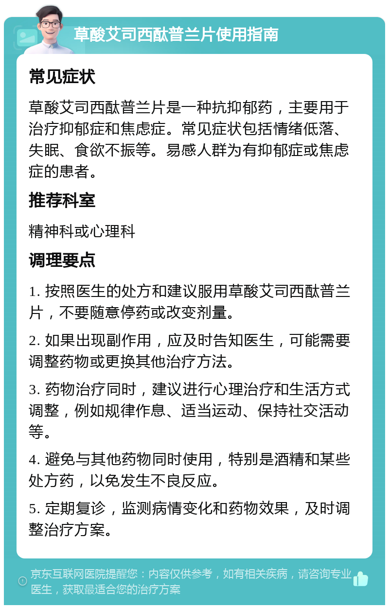 草酸艾司西酞普兰片使用指南 常见症状 草酸艾司西酞普兰片是一种抗抑郁药，主要用于治疗抑郁症和焦虑症。常见症状包括情绪低落、失眠、食欲不振等。易感人群为有抑郁症或焦虑症的患者。 推荐科室 精神科或心理科 调理要点 1. 按照医生的处方和建议服用草酸艾司西酞普兰片，不要随意停药或改变剂量。 2. 如果出现副作用，应及时告知医生，可能需要调整药物或更换其他治疗方法。 3. 药物治疗同时，建议进行心理治疗和生活方式调整，例如规律作息、适当运动、保持社交活动等。 4. 避免与其他药物同时使用，特别是酒精和某些处方药，以免发生不良反应。 5. 定期复诊，监测病情变化和药物效果，及时调整治疗方案。