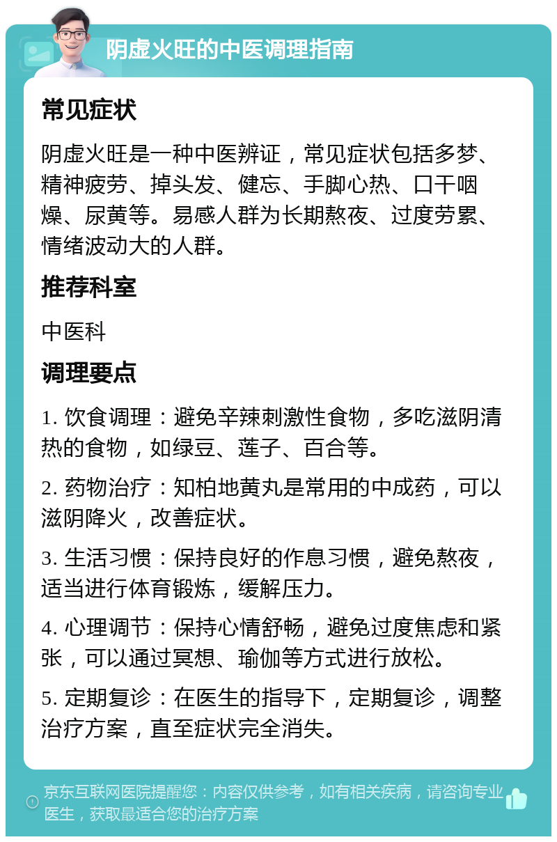 阴虚火旺的中医调理指南 常见症状 阴虚火旺是一种中医辨证，常见症状包括多梦、精神疲劳、掉头发、健忘、手脚心热、口干咽燥、尿黄等。易感人群为长期熬夜、过度劳累、情绪波动大的人群。 推荐科室 中医科 调理要点 1. 饮食调理：避免辛辣刺激性食物，多吃滋阴清热的食物，如绿豆、莲子、百合等。 2. 药物治疗：知柏地黄丸是常用的中成药，可以滋阴降火，改善症状。 3. 生活习惯：保持良好的作息习惯，避免熬夜，适当进行体育锻炼，缓解压力。 4. 心理调节：保持心情舒畅，避免过度焦虑和紧张，可以通过冥想、瑜伽等方式进行放松。 5. 定期复诊：在医生的指导下，定期复诊，调整治疗方案，直至症状完全消失。