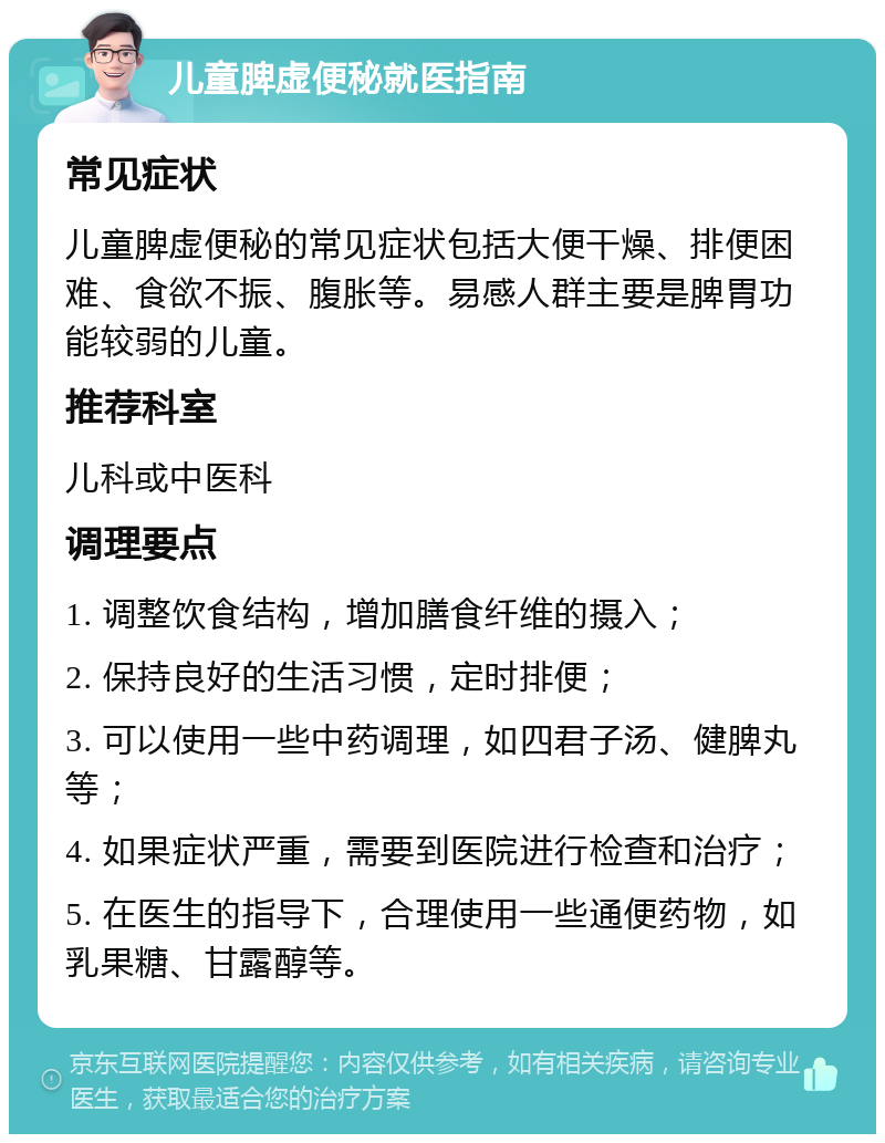 儿童脾虚便秘就医指南 常见症状 儿童脾虚便秘的常见症状包括大便干燥、排便困难、食欲不振、腹胀等。易感人群主要是脾胃功能较弱的儿童。 推荐科室 儿科或中医科 调理要点 1. 调整饮食结构，增加膳食纤维的摄入； 2. 保持良好的生活习惯，定时排便； 3. 可以使用一些中药调理，如四君子汤、健脾丸等； 4. 如果症状严重，需要到医院进行检查和治疗； 5. 在医生的指导下，合理使用一些通便药物，如乳果糖、甘露醇等。