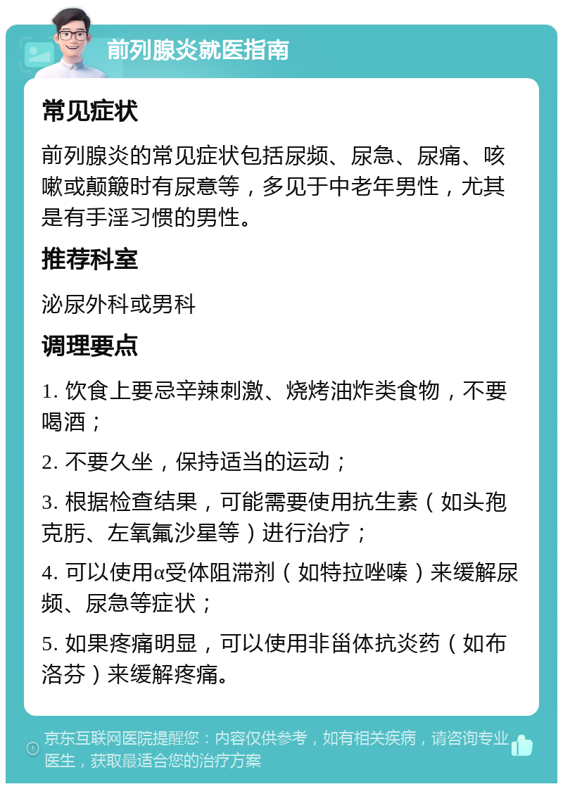 前列腺炎就医指南 常见症状 前列腺炎的常见症状包括尿频、尿急、尿痛、咳嗽或颠簸时有尿意等，多见于中老年男性，尤其是有手淫习惯的男性。 推荐科室 泌尿外科或男科 调理要点 1. 饮食上要忌辛辣刺激、烧烤油炸类食物，不要喝酒； 2. 不要久坐，保持适当的运动； 3. 根据检查结果，可能需要使用抗生素（如头孢克肟、左氧氟沙星等）进行治疗； 4. 可以使用α受体阻滞剂（如特拉唑嗪）来缓解尿频、尿急等症状； 5. 如果疼痛明显，可以使用非甾体抗炎药（如布洛芬）来缓解疼痛。