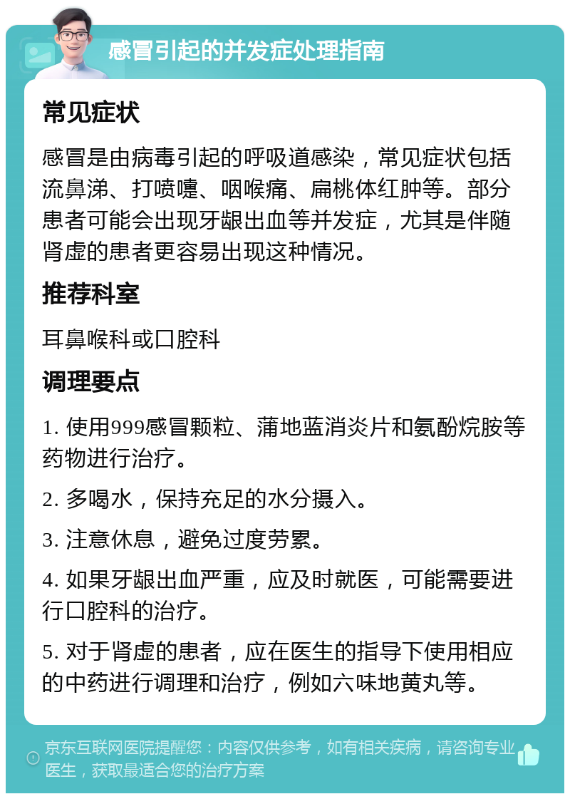 感冒引起的并发症处理指南 常见症状 感冒是由病毒引起的呼吸道感染，常见症状包括流鼻涕、打喷嚏、咽喉痛、扁桃体红肿等。部分患者可能会出现牙龈出血等并发症，尤其是伴随肾虚的患者更容易出现这种情况。 推荐科室 耳鼻喉科或口腔科 调理要点 1. 使用999感冒颗粒、蒲地蓝消炎片和氨酚烷胺等药物进行治疗。 2. 多喝水，保持充足的水分摄入。 3. 注意休息，避免过度劳累。 4. 如果牙龈出血严重，应及时就医，可能需要进行口腔科的治疗。 5. 对于肾虚的患者，应在医生的指导下使用相应的中药进行调理和治疗，例如六味地黄丸等。