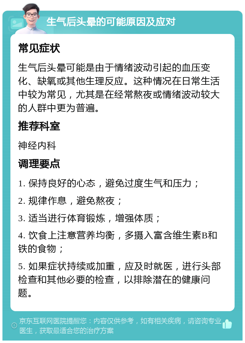 生气后头晕的可能原因及应对 常见症状 生气后头晕可能是由于情绪波动引起的血压变化、缺氧或其他生理反应。这种情况在日常生活中较为常见，尤其是在经常熬夜或情绪波动较大的人群中更为普遍。 推荐科室 神经内科 调理要点 1. 保持良好的心态，避免过度生气和压力； 2. 规律作息，避免熬夜； 3. 适当进行体育锻炼，增强体质； 4. 饮食上注意营养均衡，多摄入富含维生素B和铁的食物； 5. 如果症状持续或加重，应及时就医，进行头部检查和其他必要的检查，以排除潜在的健康问题。