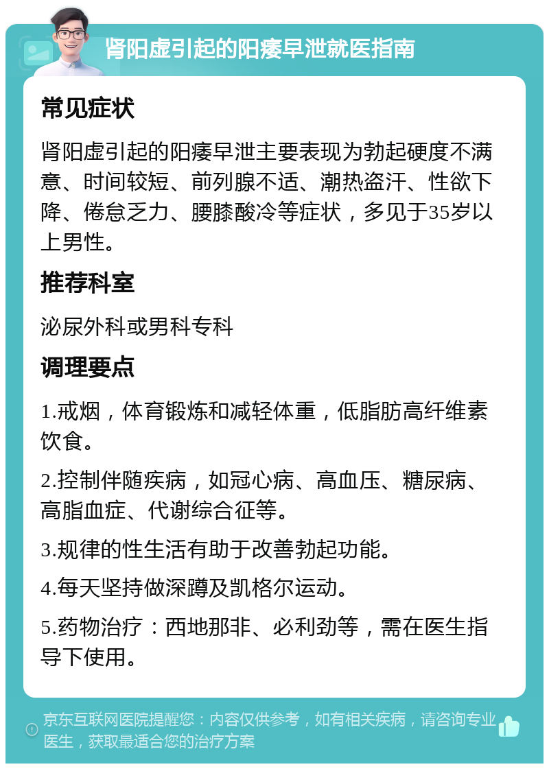 肾阳虚引起的阳痿早泄就医指南 常见症状 肾阳虚引起的阳痿早泄主要表现为勃起硬度不满意、时间较短、前列腺不适、潮热盗汗、性欲下降、倦怠乏力、腰膝酸冷等症状，多见于35岁以上男性。 推荐科室 泌尿外科或男科专科 调理要点 1.戒烟，体育锻炼和减轻体重，低脂肪高纤维素饮食。 2.控制伴随疾病，如冠心病、高血压、糖尿病、高脂血症、代谢综合征等。 3.规律的性生活有助于改善勃起功能。 4.每天坚持做深蹲及凯格尔运动。 5.药物治疗：西地那非、必利劲等，需在医生指导下使用。