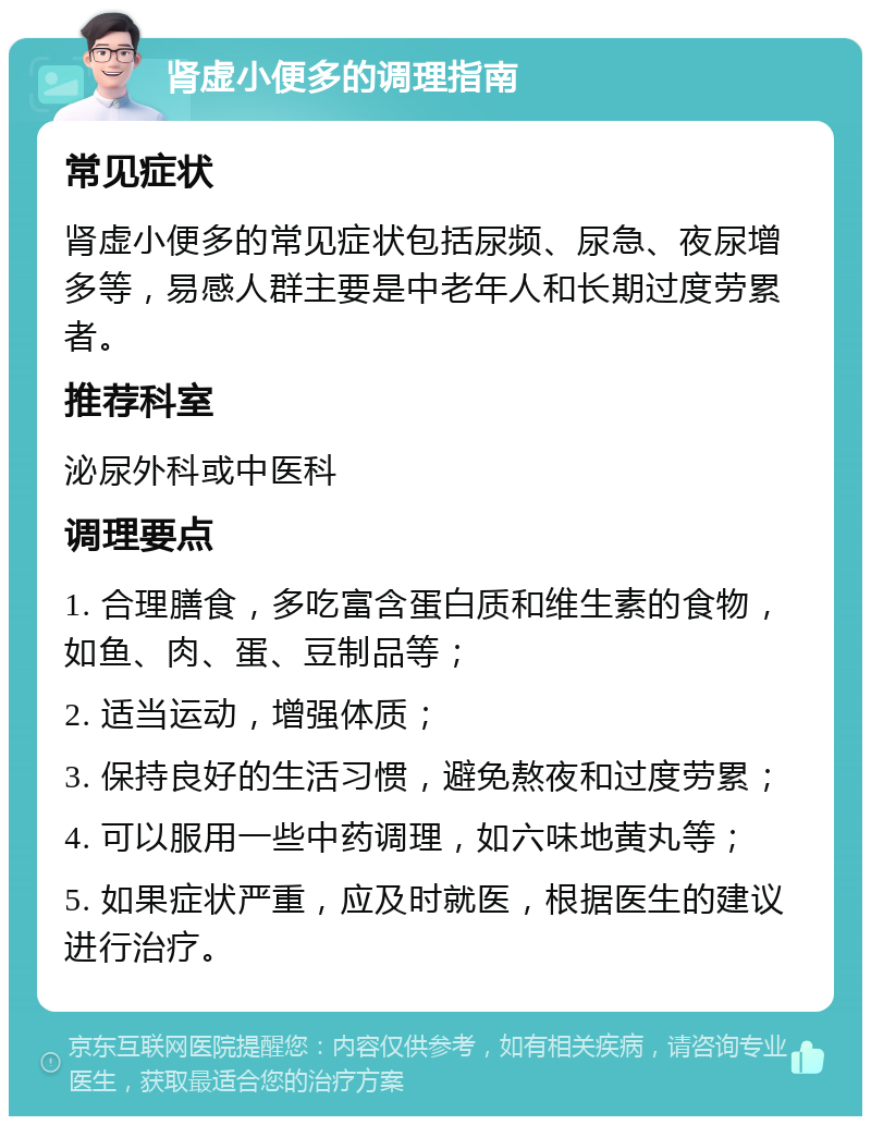 肾虚小便多的调理指南 常见症状 肾虚小便多的常见症状包括尿频、尿急、夜尿增多等，易感人群主要是中老年人和长期过度劳累者。 推荐科室 泌尿外科或中医科 调理要点 1. 合理膳食，多吃富含蛋白质和维生素的食物，如鱼、肉、蛋、豆制品等； 2. 适当运动，增强体质； 3. 保持良好的生活习惯，避免熬夜和过度劳累； 4. 可以服用一些中药调理，如六味地黄丸等； 5. 如果症状严重，应及时就医，根据医生的建议进行治疗。