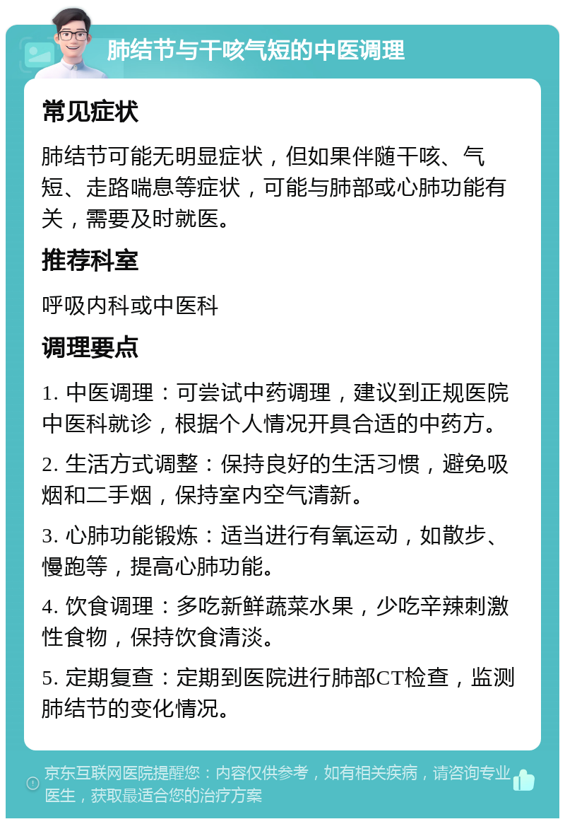 肺结节与干咳气短的中医调理 常见症状 肺结节可能无明显症状，但如果伴随干咳、气短、走路喘息等症状，可能与肺部或心肺功能有关，需要及时就医。 推荐科室 呼吸内科或中医科 调理要点 1. 中医调理：可尝试中药调理，建议到正规医院中医科就诊，根据个人情况开具合适的中药方。 2. 生活方式调整：保持良好的生活习惯，避免吸烟和二手烟，保持室内空气清新。 3. 心肺功能锻炼：适当进行有氧运动，如散步、慢跑等，提高心肺功能。 4. 饮食调理：多吃新鲜蔬菜水果，少吃辛辣刺激性食物，保持饮食清淡。 5. 定期复查：定期到医院进行肺部CT检查，监测肺结节的变化情况。