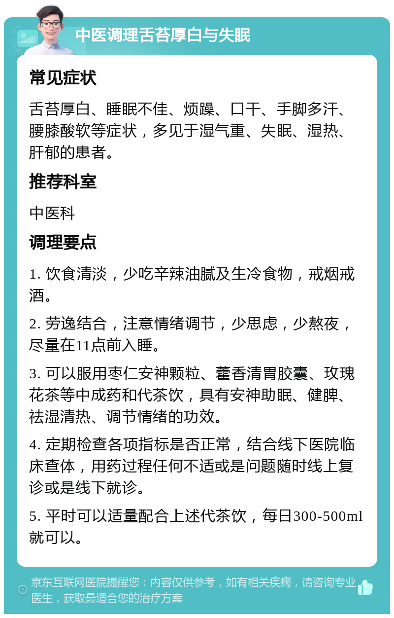 中医调理舌苔厚白与失眠 常见症状 舌苔厚白、睡眠不佳、烦躁、口干、手脚多汗、腰膝酸软等症状，多见于湿气重、失眠、湿热、肝郁的患者。 推荐科室 中医科 调理要点 1. 饮食清淡，少吃辛辣油腻及生冷食物，戒烟戒酒。 2. 劳逸结合，注意情绪调节，少思虑，少熬夜，尽量在11点前入睡。 3. 可以服用枣仁安神颗粒、藿香清胃胶囊、玫瑰花茶等中成药和代茶饮，具有安神助眠、健脾、祛湿清热、调节情绪的功效。 4. 定期检查各项指标是否正常，结合线下医院临床查体，用药过程任何不适或是问题随时线上复诊或是线下就诊。 5. 平时可以适量配合上述代茶饮，每日300-500ml就可以。