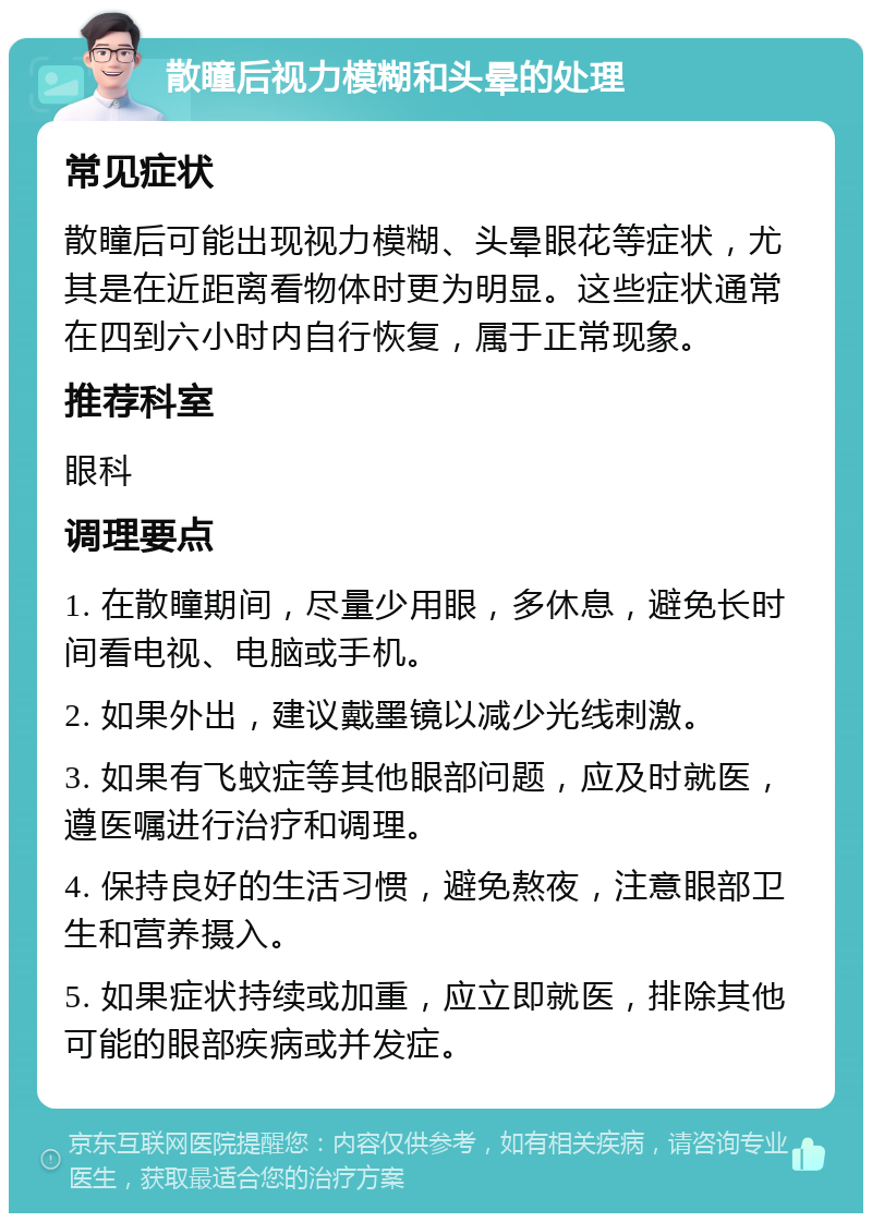 散瞳后视力模糊和头晕的处理 常见症状 散瞳后可能出现视力模糊、头晕眼花等症状，尤其是在近距离看物体时更为明显。这些症状通常在四到六小时内自行恢复，属于正常现象。 推荐科室 眼科 调理要点 1. 在散瞳期间，尽量少用眼，多休息，避免长时间看电视、电脑或手机。 2. 如果外出，建议戴墨镜以减少光线刺激。 3. 如果有飞蚊症等其他眼部问题，应及时就医，遵医嘱进行治疗和调理。 4. 保持良好的生活习惯，避免熬夜，注意眼部卫生和营养摄入。 5. 如果症状持续或加重，应立即就医，排除其他可能的眼部疾病或并发症。