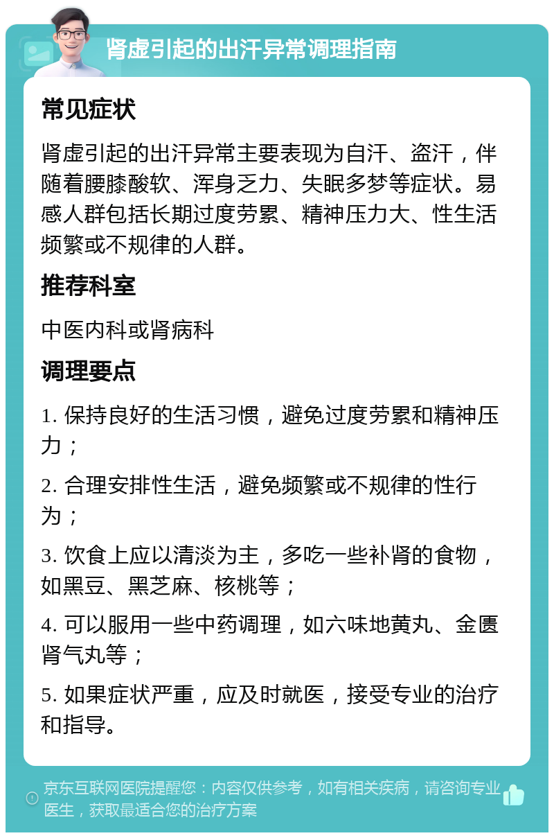 肾虚引起的出汗异常调理指南 常见症状 肾虚引起的出汗异常主要表现为自汗、盗汗，伴随着腰膝酸软、浑身乏力、失眠多梦等症状。易感人群包括长期过度劳累、精神压力大、性生活频繁或不规律的人群。 推荐科室 中医内科或肾病科 调理要点 1. 保持良好的生活习惯，避免过度劳累和精神压力； 2. 合理安排性生活，避免频繁或不规律的性行为； 3. 饮食上应以清淡为主，多吃一些补肾的食物，如黑豆、黑芝麻、核桃等； 4. 可以服用一些中药调理，如六味地黄丸、金匮肾气丸等； 5. 如果症状严重，应及时就医，接受专业的治疗和指导。