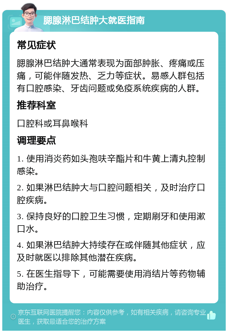 腮腺淋巴结肿大就医指南 常见症状 腮腺淋巴结肿大通常表现为面部肿胀、疼痛或压痛，可能伴随发热、乏力等症状。易感人群包括有口腔感染、牙齿问题或免疫系统疾病的人群。 推荐科室 口腔科或耳鼻喉科 调理要点 1. 使用消炎药如头孢呋辛酯片和牛黄上清丸控制感染。 2. 如果淋巴结肿大与口腔问题相关，及时治疗口腔疾病。 3. 保持良好的口腔卫生习惯，定期刷牙和使用漱口水。 4. 如果淋巴结肿大持续存在或伴随其他症状，应及时就医以排除其他潜在疾病。 5. 在医生指导下，可能需要使用消结片等药物辅助治疗。