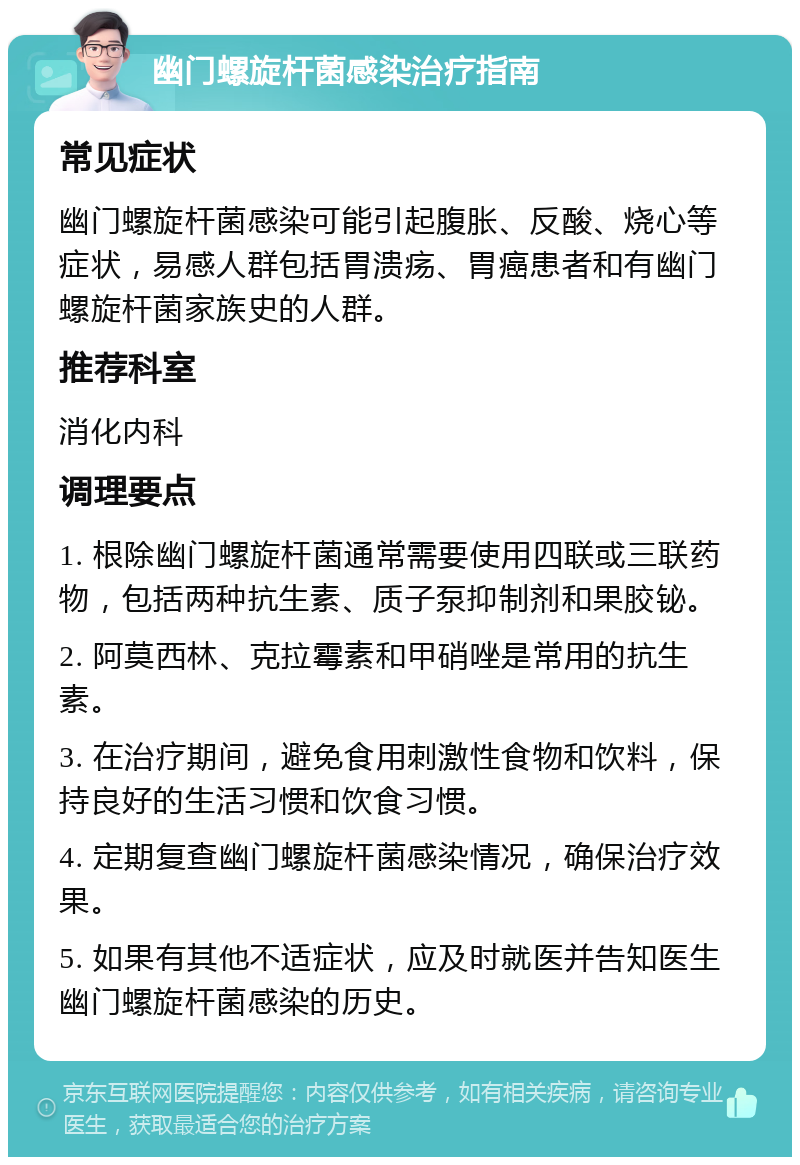 幽门螺旋杆菌感染治疗指南 常见症状 幽门螺旋杆菌感染可能引起腹胀、反酸、烧心等症状，易感人群包括胃溃疡、胃癌患者和有幽门螺旋杆菌家族史的人群。 推荐科室 消化内科 调理要点 1. 根除幽门螺旋杆菌通常需要使用四联或三联药物，包括两种抗生素、质子泵抑制剂和果胶铋。 2. 阿莫西林、克拉霉素和甲硝唑是常用的抗生素。 3. 在治疗期间，避免食用刺激性食物和饮料，保持良好的生活习惯和饮食习惯。 4. 定期复查幽门螺旋杆菌感染情况，确保治疗效果。 5. 如果有其他不适症状，应及时就医并告知医生幽门螺旋杆菌感染的历史。