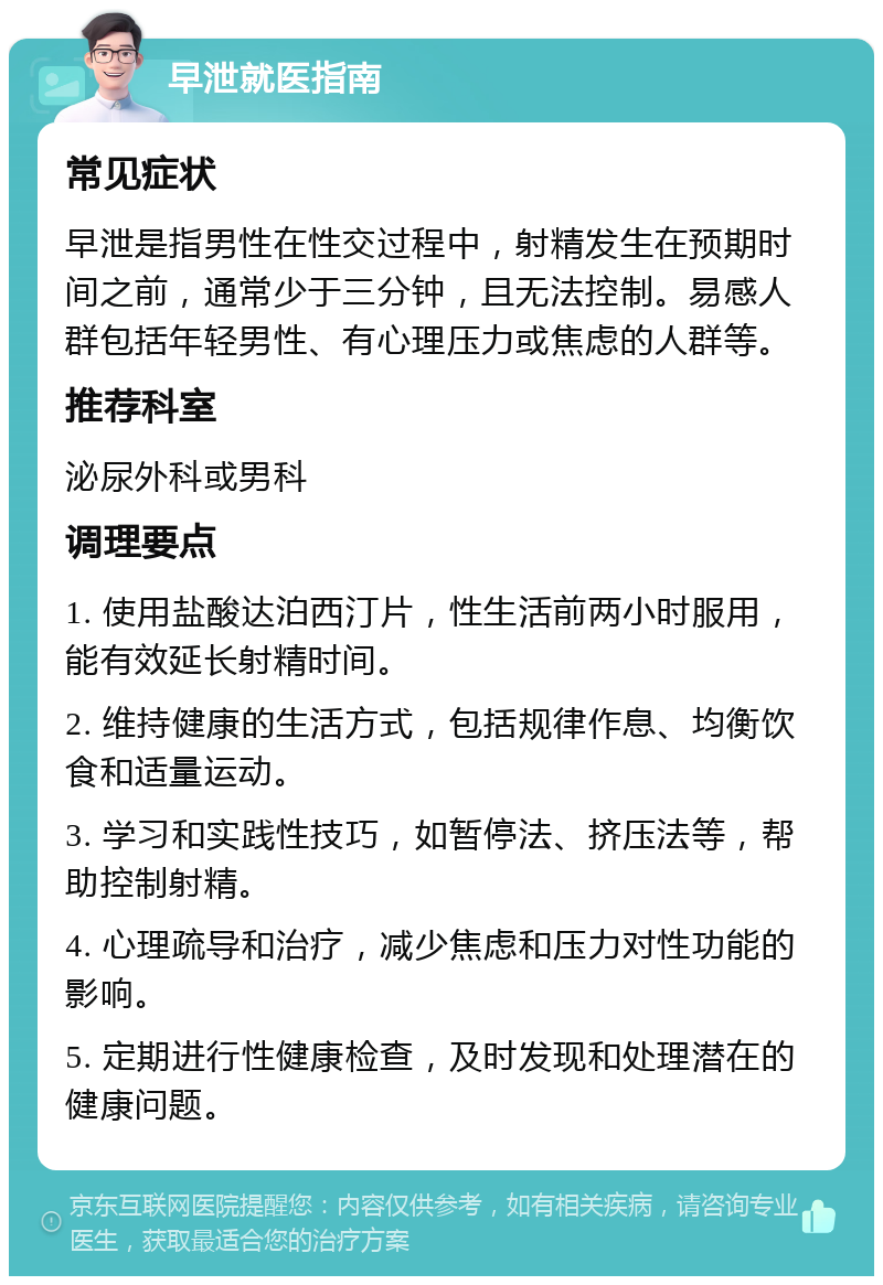 早泄就医指南 常见症状 早泄是指男性在性交过程中，射精发生在预期时间之前，通常少于三分钟，且无法控制。易感人群包括年轻男性、有心理压力或焦虑的人群等。 推荐科室 泌尿外科或男科 调理要点 1. 使用盐酸达泊西汀片，性生活前两小时服用，能有效延长射精时间。 2. 维持健康的生活方式，包括规律作息、均衡饮食和适量运动。 3. 学习和实践性技巧，如暂停法、挤压法等，帮助控制射精。 4. 心理疏导和治疗，减少焦虑和压力对性功能的影响。 5. 定期进行性健康检查，及时发现和处理潜在的健康问题。