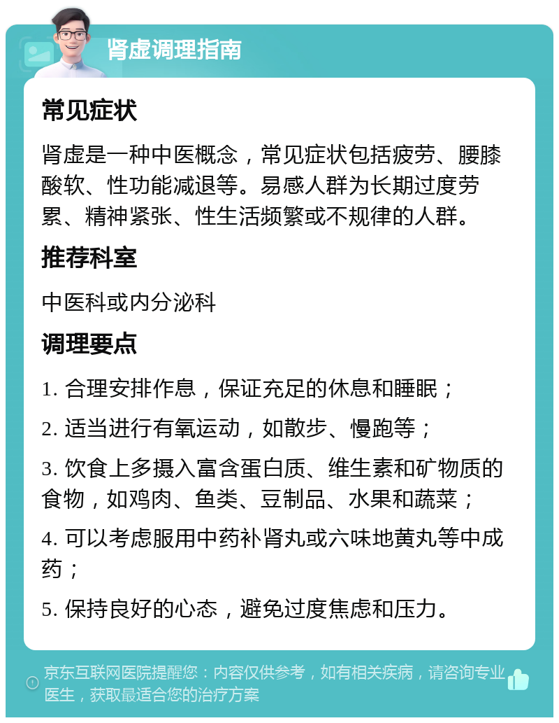 肾虚调理指南 常见症状 肾虚是一种中医概念，常见症状包括疲劳、腰膝酸软、性功能减退等。易感人群为长期过度劳累、精神紧张、性生活频繁或不规律的人群。 推荐科室 中医科或内分泌科 调理要点 1. 合理安排作息，保证充足的休息和睡眠； 2. 适当进行有氧运动，如散步、慢跑等； 3. 饮食上多摄入富含蛋白质、维生素和矿物质的食物，如鸡肉、鱼类、豆制品、水果和蔬菜； 4. 可以考虑服用中药补肾丸或六味地黄丸等中成药； 5. 保持良好的心态，避免过度焦虑和压力。