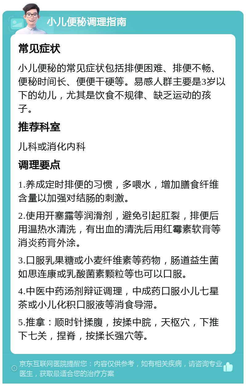 小儿便秘调理指南 常见症状 小儿便秘的常见症状包括排便困难、排便不畅、便秘时间长、便便干硬等。易感人群主要是3岁以下的幼儿，尤其是饮食不规律、缺乏运动的孩子。 推荐科室 儿科或消化内科 调理要点 1.养成定时排便的习惯，多喂水，增加膳食纤维含量以加强对结肠的刺激。 2.使用开塞露等润滑剂，避免引起肛裂，排便后用温热水清洗，有出血的清洗后用红霉素软膏等消炎药膏外涂。 3.口服乳果糖或小麦纤维素等药物，肠道益生菌如思连康或乳酸菌素颗粒等也可以口服。 4.中医中药汤剂辩证调理，中成药口服小儿七星茶或小儿化积口服液等消食导滞。 5.推拿：顺时针揉腹，按揉中脘，天枢穴，下推下七关，捏脊，按揉长强穴等。