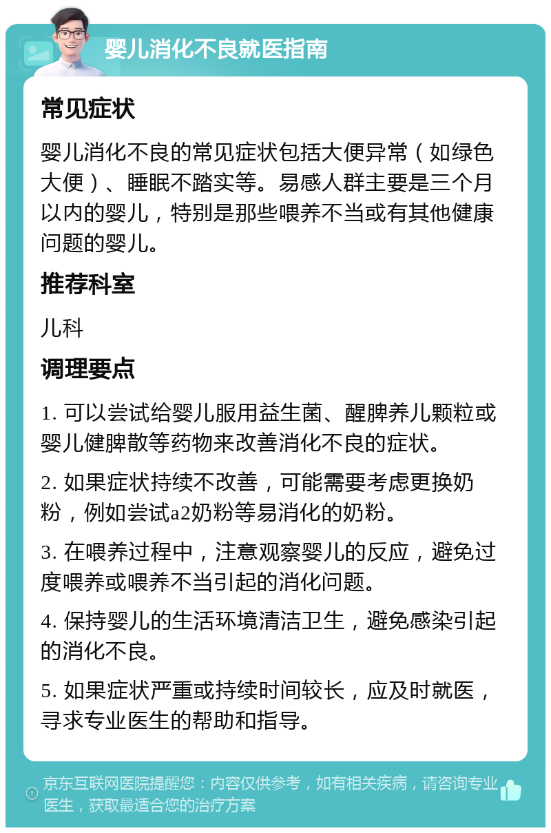 婴儿消化不良就医指南 常见症状 婴儿消化不良的常见症状包括大便异常（如绿色大便）、睡眠不踏实等。易感人群主要是三个月以内的婴儿，特别是那些喂养不当或有其他健康问题的婴儿。 推荐科室 儿科 调理要点 1. 可以尝试给婴儿服用益生菌、醒脾养儿颗粒或婴儿健脾散等药物来改善消化不良的症状。 2. 如果症状持续不改善，可能需要考虑更换奶粉，例如尝试a2奶粉等易消化的奶粉。 3. 在喂养过程中，注意观察婴儿的反应，避免过度喂养或喂养不当引起的消化问题。 4. 保持婴儿的生活环境清洁卫生，避免感染引起的消化不良。 5. 如果症状严重或持续时间较长，应及时就医，寻求专业医生的帮助和指导。